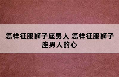 怎样征服狮子座男人 怎样征服狮子座男人的心